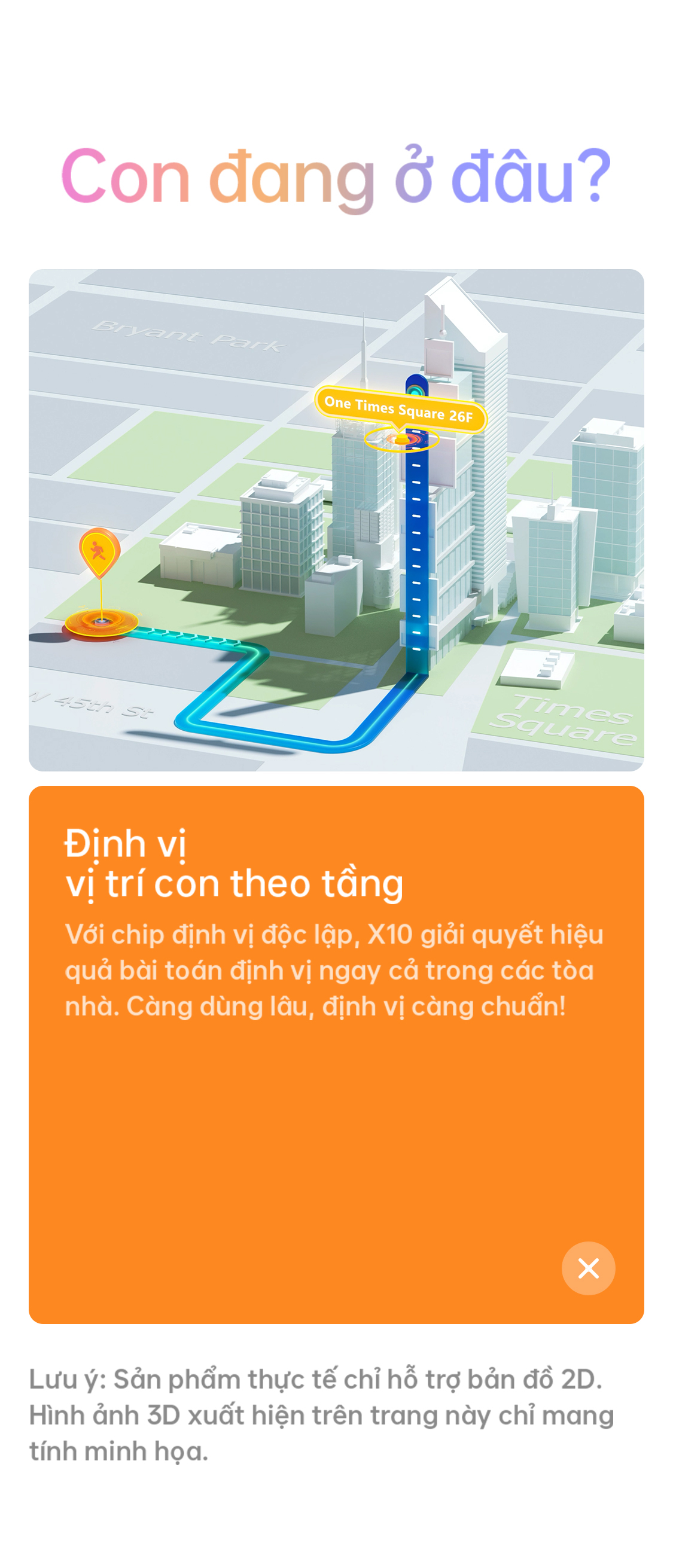 Định vị vị trí con theo tầng Với chip định vị độc lập, X10 giải quyết hiệu quả bài toán định vị ngay cả trong các tòa nhà. Càng dùng lâu, định vị càng chuẩn!  Lưu ý: Sản phẩm thực tế chỉ hỗ trợ bản đồ 2D. Hình ảnh 3D xuất hiện trên trang này chỉ mang tính minh họa.