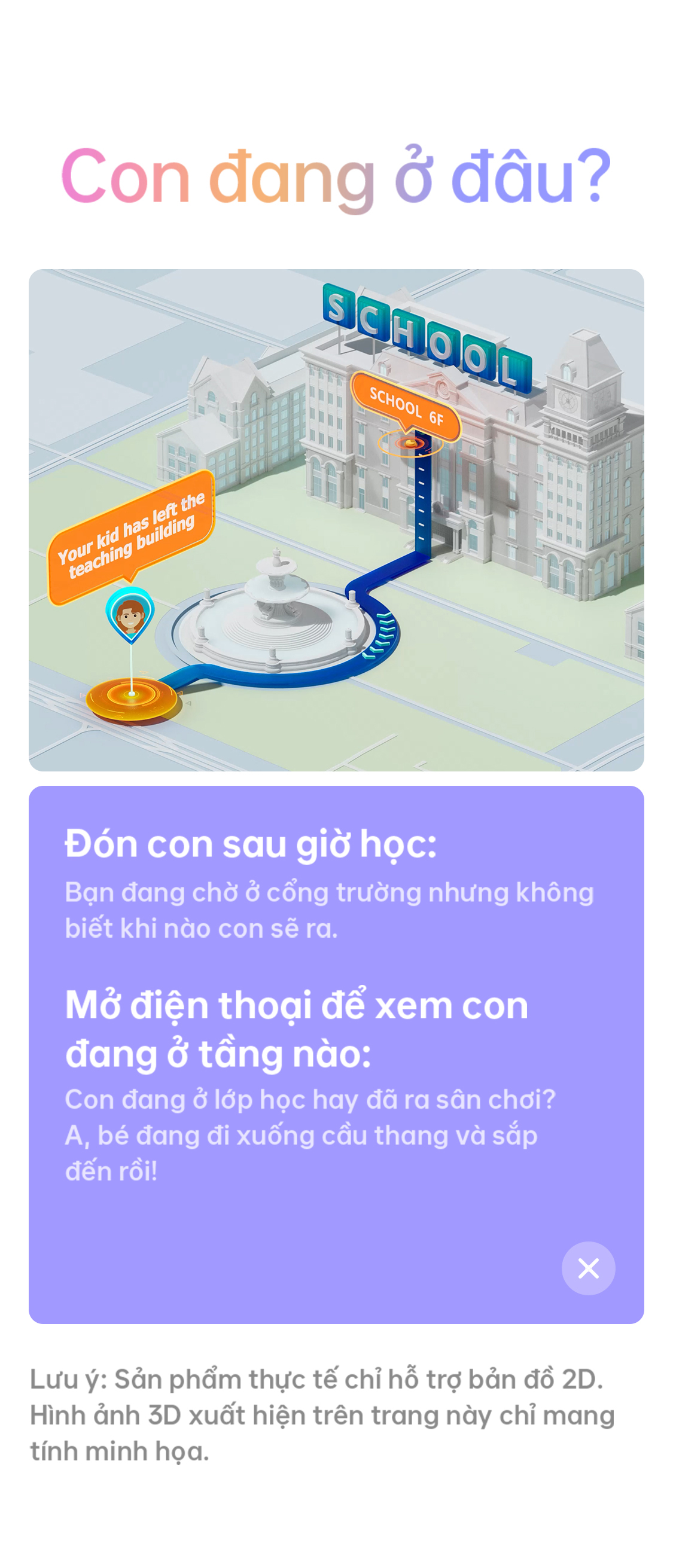 # Con đang ở đâu? Your kid has left the teaching building Đón con sau giờ học: Bạn đang chờ ở cổng trường nhưng không biết khi nào con sẽ ra. Mở điện thoại để xem con đang ở tầng nào: Con đang ở lớp học hay đã ra sân chơi? A, bé đang đi xuống cầu thang và sắp đến rồi! Lưu ý: Sản phẩm thực tế chỉ hỗ trợ bản đồ 2D. Hình ảnh 3D xuất hiện trên trang này chỉ mang tính minh họa.