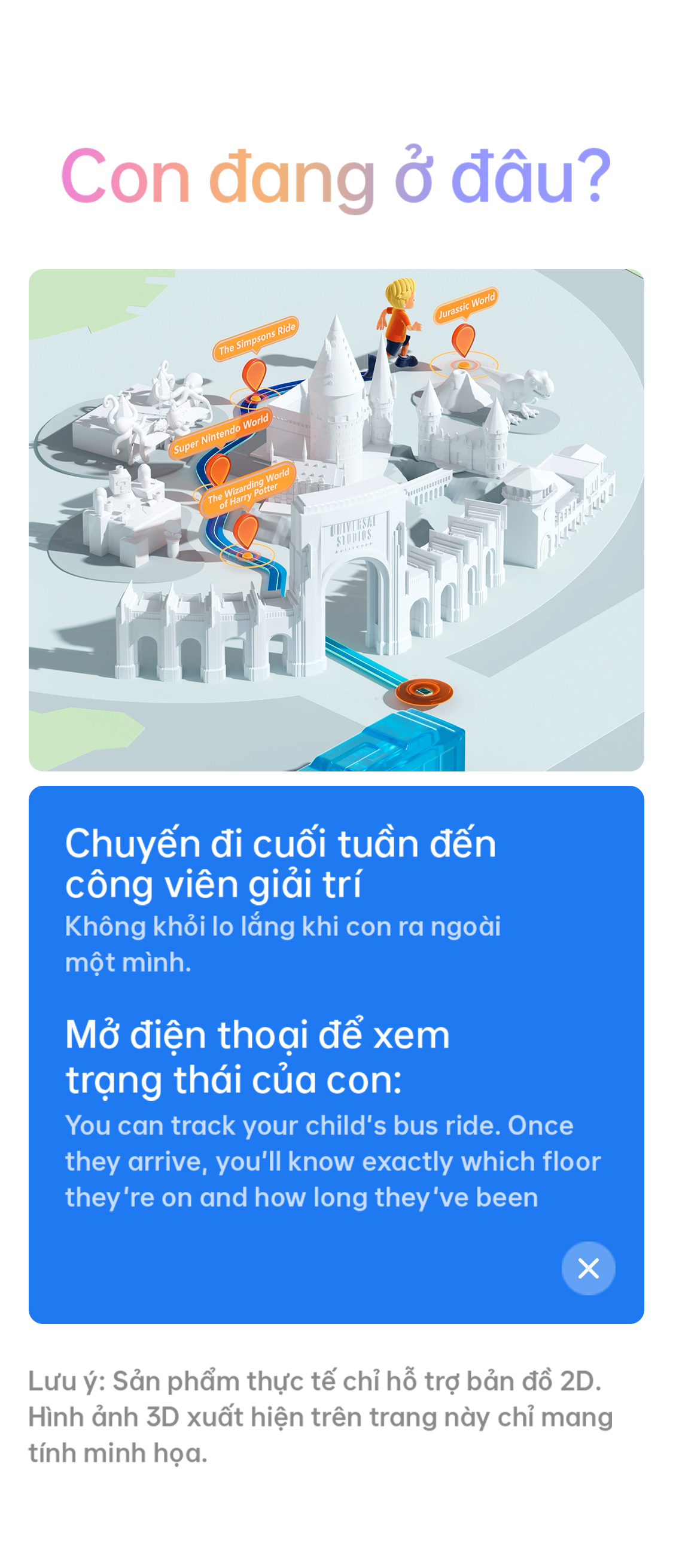 # Con đang ở đâu? Chuyến đi cuối tuần đến công viên giải trí Không khỏi lo lắng khi con ra ngoài một mình. Mở điện thoại để xem trạng thái của con: You can track your child’s bus ride. Once they arrive, you’ll know exactly which floor they’re on and how long they’ve been there. Lưu ý: Sản phẩm thực tế chỉ hỗ trợ bản đồ 2D. Hình ảnh 3D xuất hiện trên trang này chỉ mang tính minh họa.
