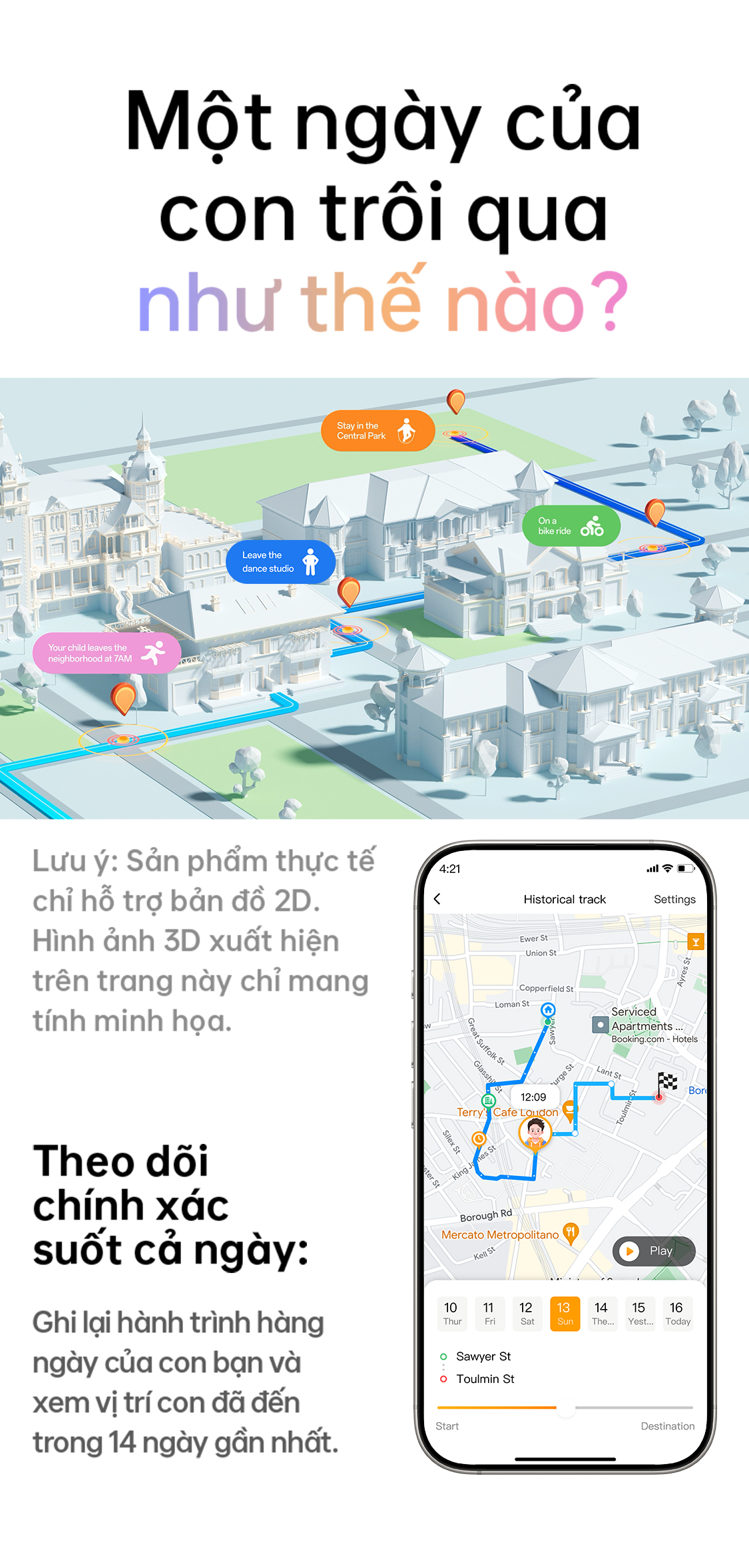 # Một ngày của con trôi qua như thế nào? Lưu ý: Sản phẩm thực tế chỉ hỗ trợ bản đồ 2D. Hình ảnh 3D xuất hiện trên trang này chỉ mang tính minh họa. ## Theo dõi chính xác suốt cả ngày: Ghi lại hành trình hàng ngày của con bạn và xem vị trí con đã đến trong 14 ngày gần nhất.