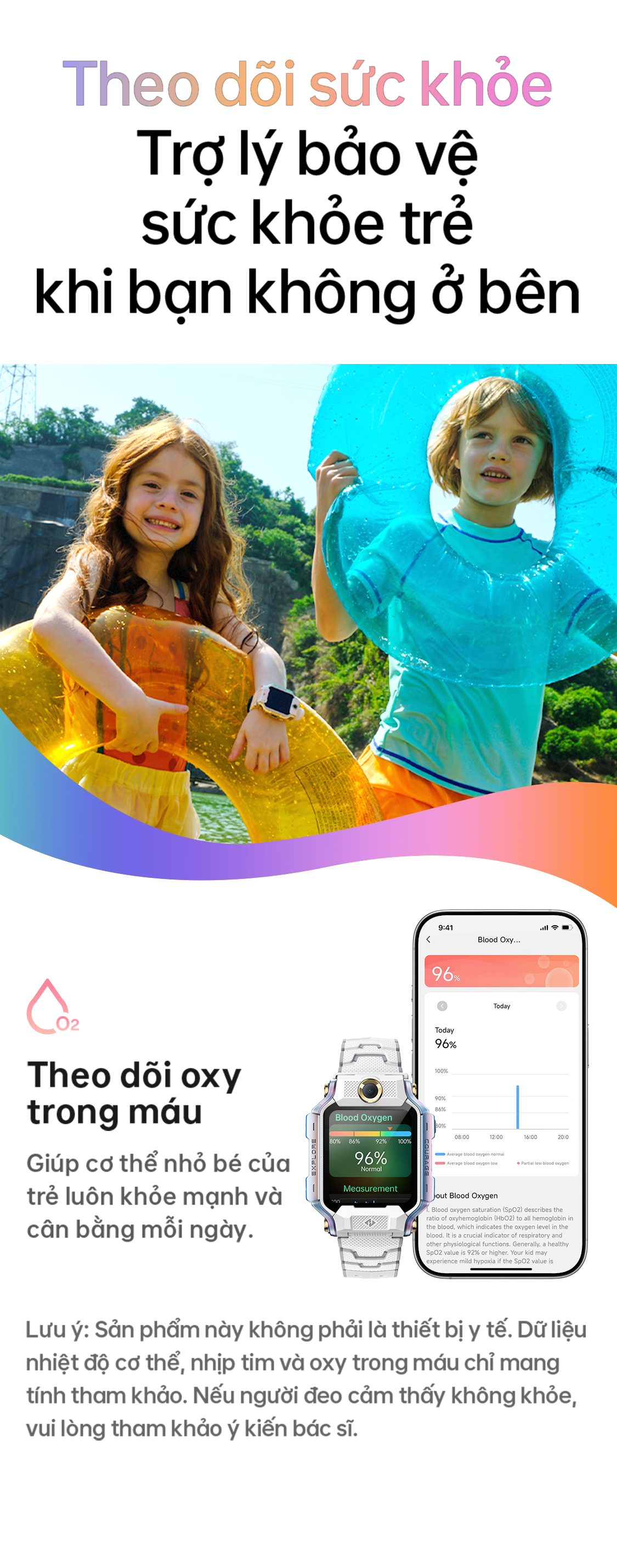 # Theo dõi sức khỏe Trợ lý bảo vệ sức khỏe trẻ khi bạn không ở bên Theo dõi oxy trong máu Giúp cơ thể nhỏ bé của trẻ luôn khỏe mạnh và cân bằng mỗi ngày. Lưu ý: Sản phẩm này không phải là thiết bị y tế. Dữ liệu nhiệt độ cơ thể, nhịp tim và oxy trong máu chỉ mang tính tham khảo. Nếu người đeo cảm thấy không khỏe, vui lòng tham khảo ý kiến bác sĩ.