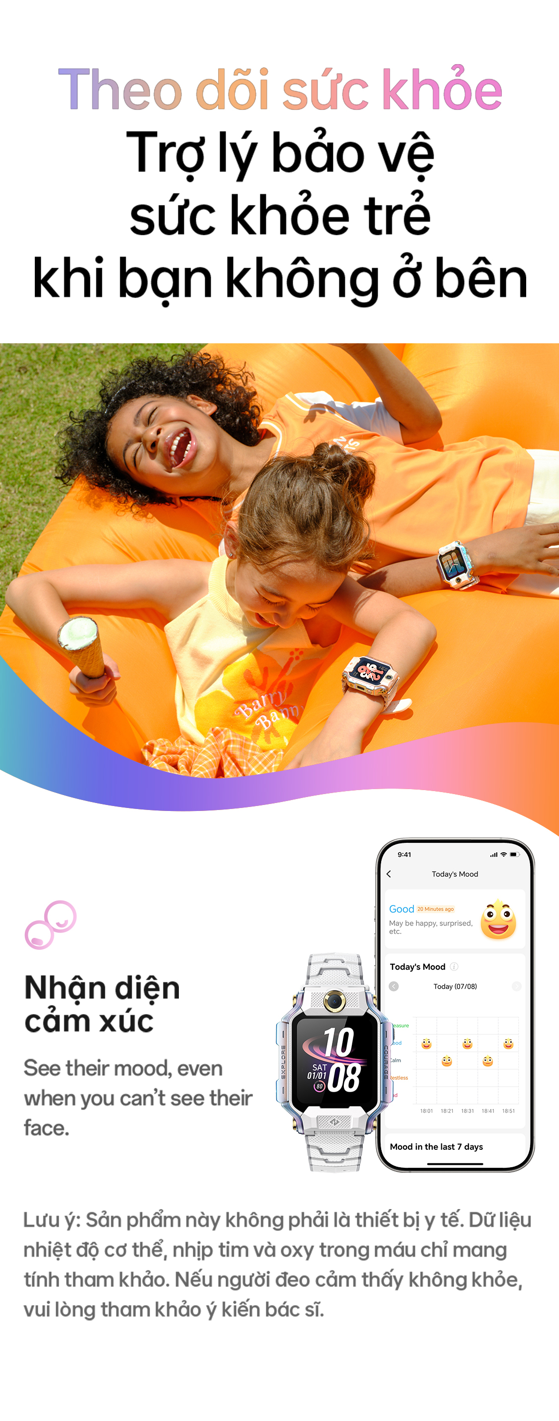 # Theo dõi sức khỏe Trợ lý bảo vệ sức khỏe trẻ khi bạn không ở bên Nhận diện cảm xúc. Lưu ý: Sản phẩm này không phải là thiết bị y tế. Dữ liệu nhiệt độ cơ thể, nhịp tim và oxy trong máu chỉ mang tính tham khảo. Nếu người đeo cảm thấy không khỏe, vui lòng tham khảo ý kiến bác sĩ.