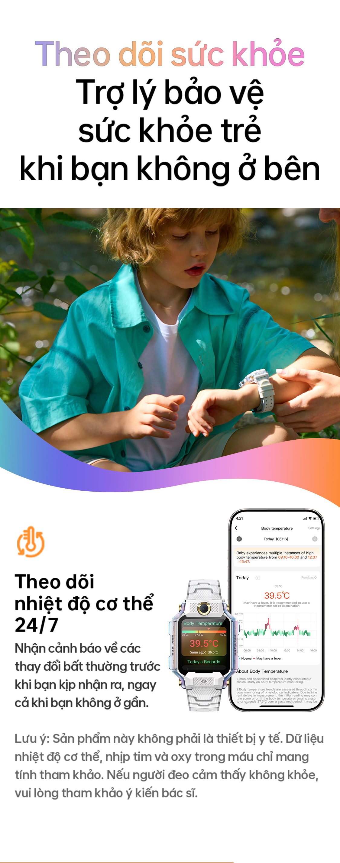 # Theo dõi sức khỏe Trợ lý bảo vệ sức khỏe trẻ khi bạn không ở bên Theo dõi nhiệt độ cơ thể 24/7 Nhận cảnh báo về các thay đổi bất thường trước khi bạn kịp nhận ra, ngay cả khi bạn không ở gần. Lưu ý: Sản phẩm này không phải là thiết bị y tế. Dữ liệu nhiệt độ cơ thể, nhịp tim và oxy trong máu chỉ mang tính tham khảo. Nếu người đeo cảm thấy không khỏe, vui lòng tham khảo ý kiến bác sĩ.
