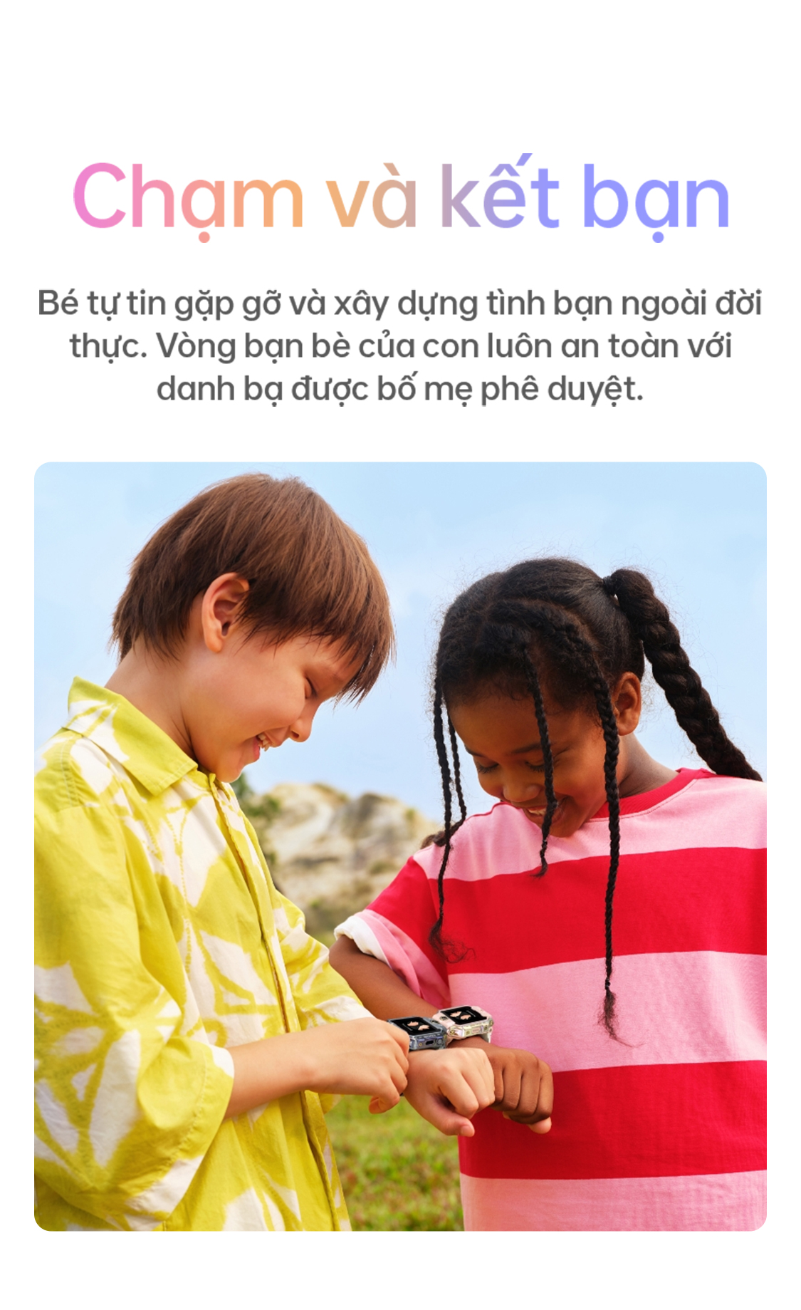 # Chạm và kết bạn Bé tự tin gặp gỡ và xây dựng tình bạn ngoài đời thực. Vòng bạn bè của con luôn an toàn với danh bạ được bố mẹ phê duyệt.