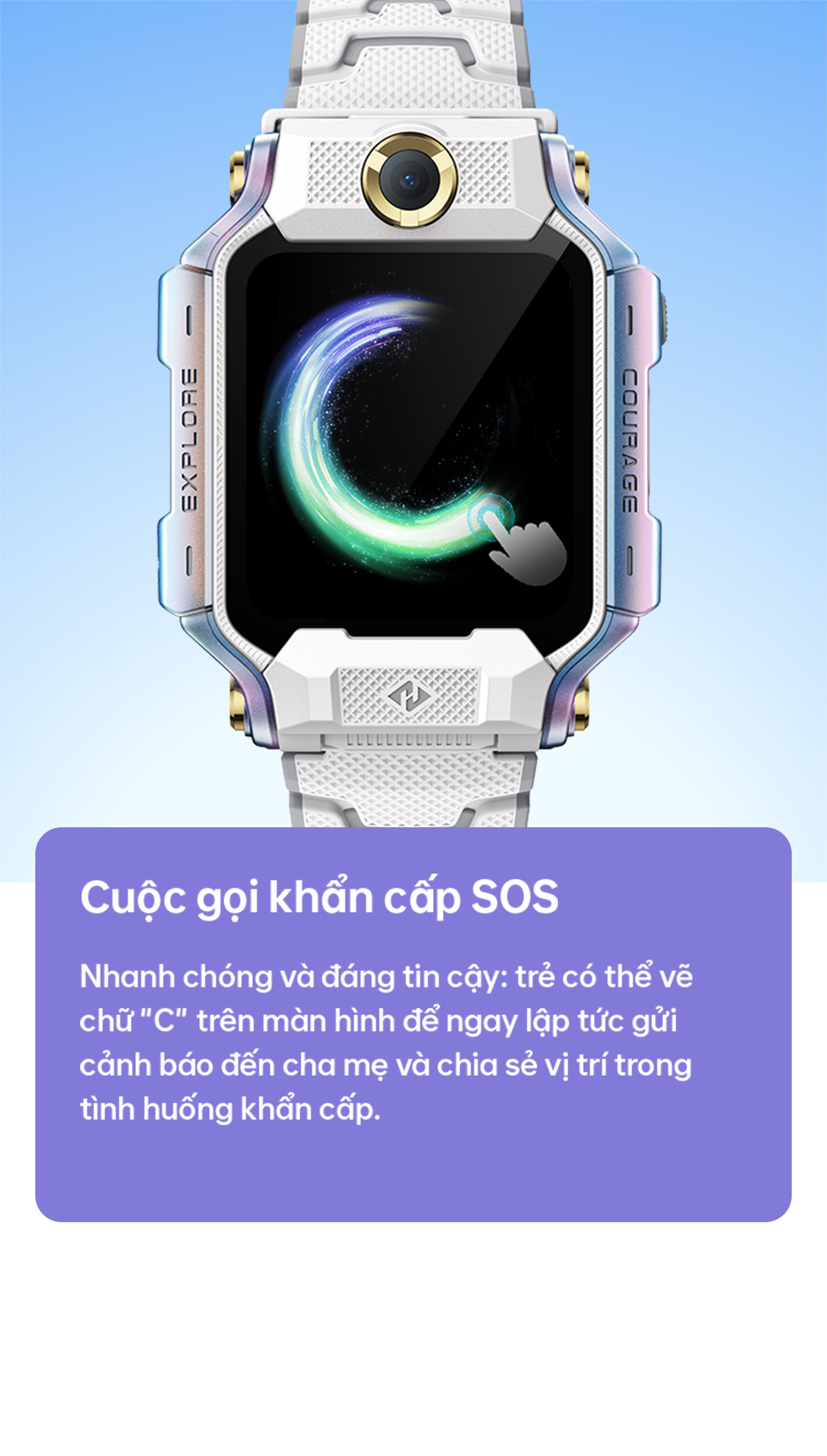EXPLORE COURAGE Cuộc gọi khẩn cấp SOS Nhanh chóng và đáng tin cậy: trẻ có thể vẽ chữ C trên màn hình để ngay lập tức gửi cảnh báo đến cha mẹ và chia sẻ vị trí trong tình huống khẩn cấp.