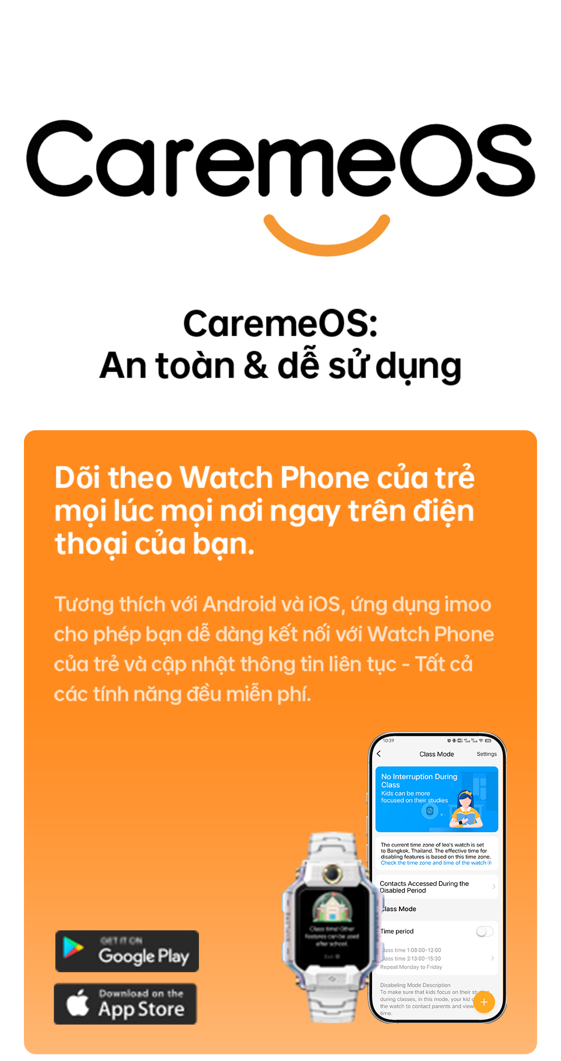 # CaremeOS CaremeOS: An toàn & dễ sử dụng Dõi theo Watch Phone của trẻ mọi lúc mọi nơi ngay trên điện thoại của bạn. Tương thích với Android và iOS, ứng dụng imoo cho phép bạn dễ dàng kết nối với Watch Phone của trẻ và cập nhật thông tin liên tục – Tất cả các tính năng đều miễn phí.
