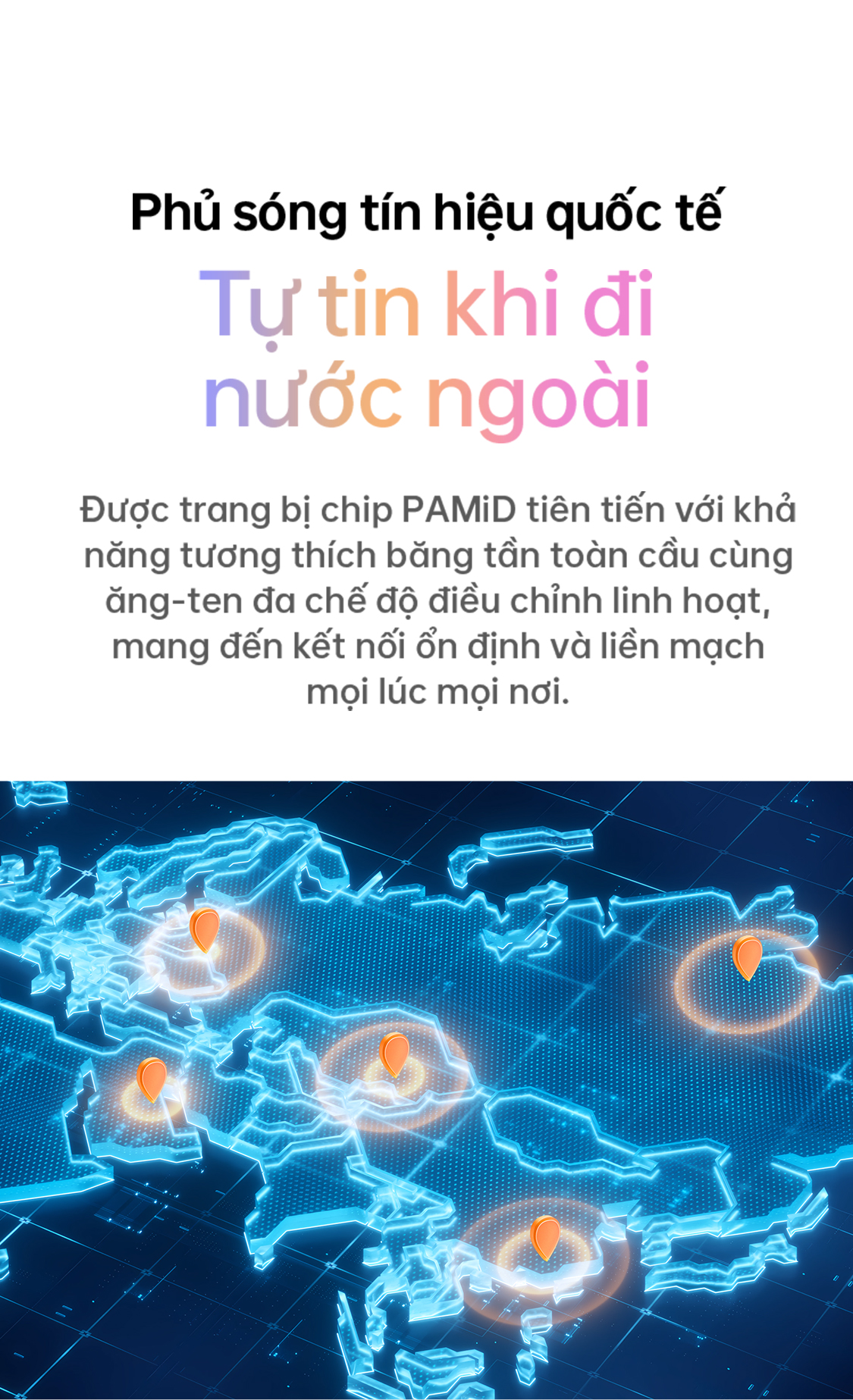 # Phủ sóng tín hiệu quốc tế ## Tự tin khi đi nước ngoài Được trang bị chip PAMiD tiên tiến với khả năng tương thích băng tần toàn cầu cùng ăng-ten đa chế độ điều chỉnh linh hoạt, mang đến kết nối ổn định và liên mạch mọi lúc mọi nơi.