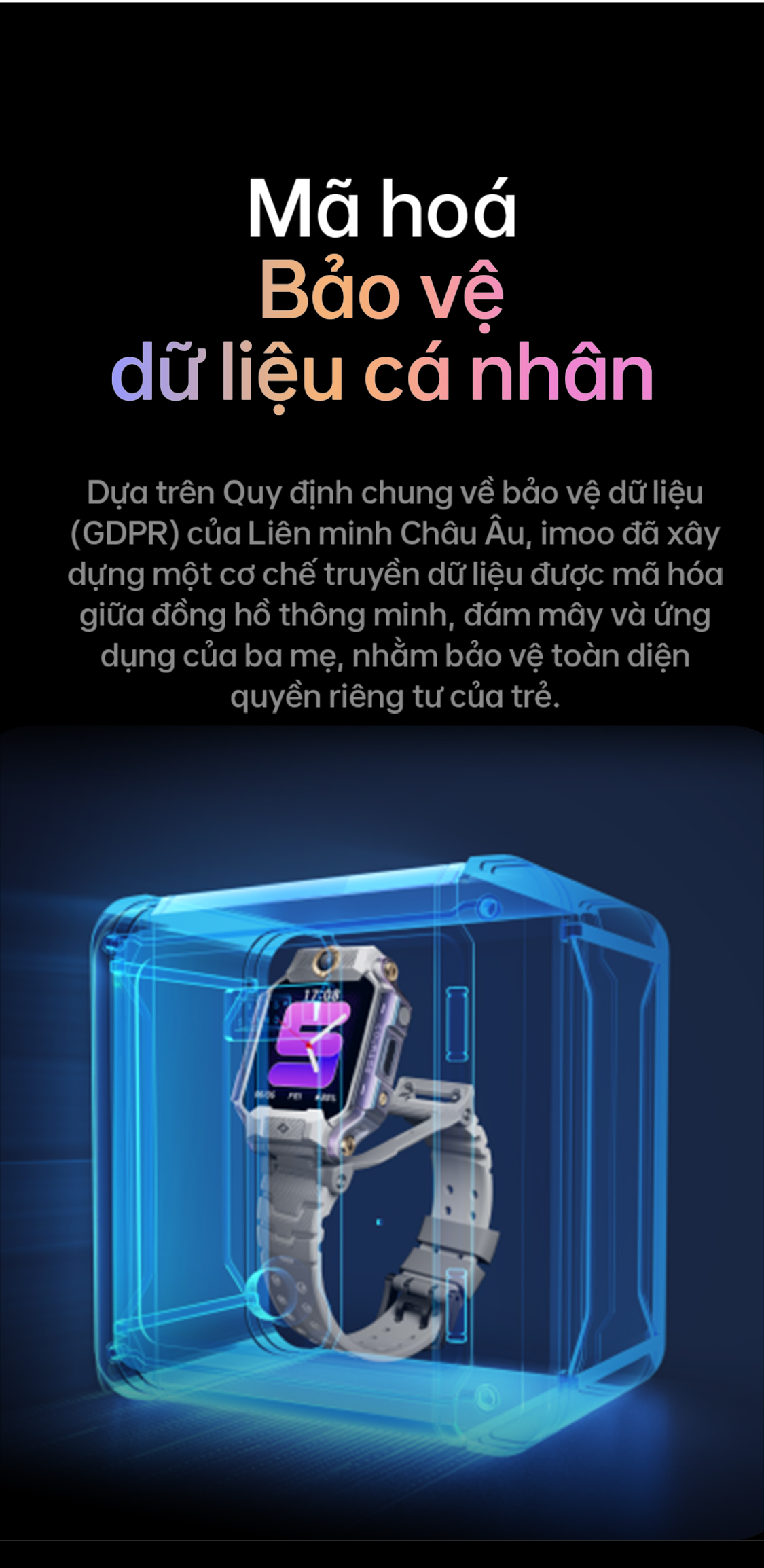# Mã hoá – Bảo vệ dữ liệu cá nhân Dựa trên Quy định chung về bảo vệ dữ liệu (GDPR) của Liên minh Châu Âu, imoo đã xây dựng một cơ chế truyền dữ liệu được mã hóa giữa đồng hồ thông minh, đám mây và ứng dụng của ba mẹ, nhằm bảo vệ toàn diện quyền riêng tư của trẻ.