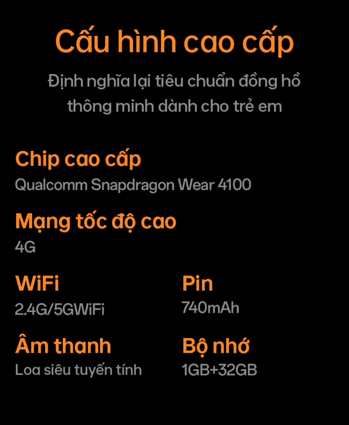 # Cấu hình cao cấp Định nghĩa lại tiêu chuẩn đồng hồ thông minh dành cho trẻ em ## Chip cao cấp – Qualcomm Snapdragon Wear 4100 ## Mạng tốc độ cao – 4G ## WiFi – 2.4G/5G WiFi ## Pin – 740mAh ## Âm thanh – Loa siêu tuyến tính ## Bộ nhớ – 1GB+32GB