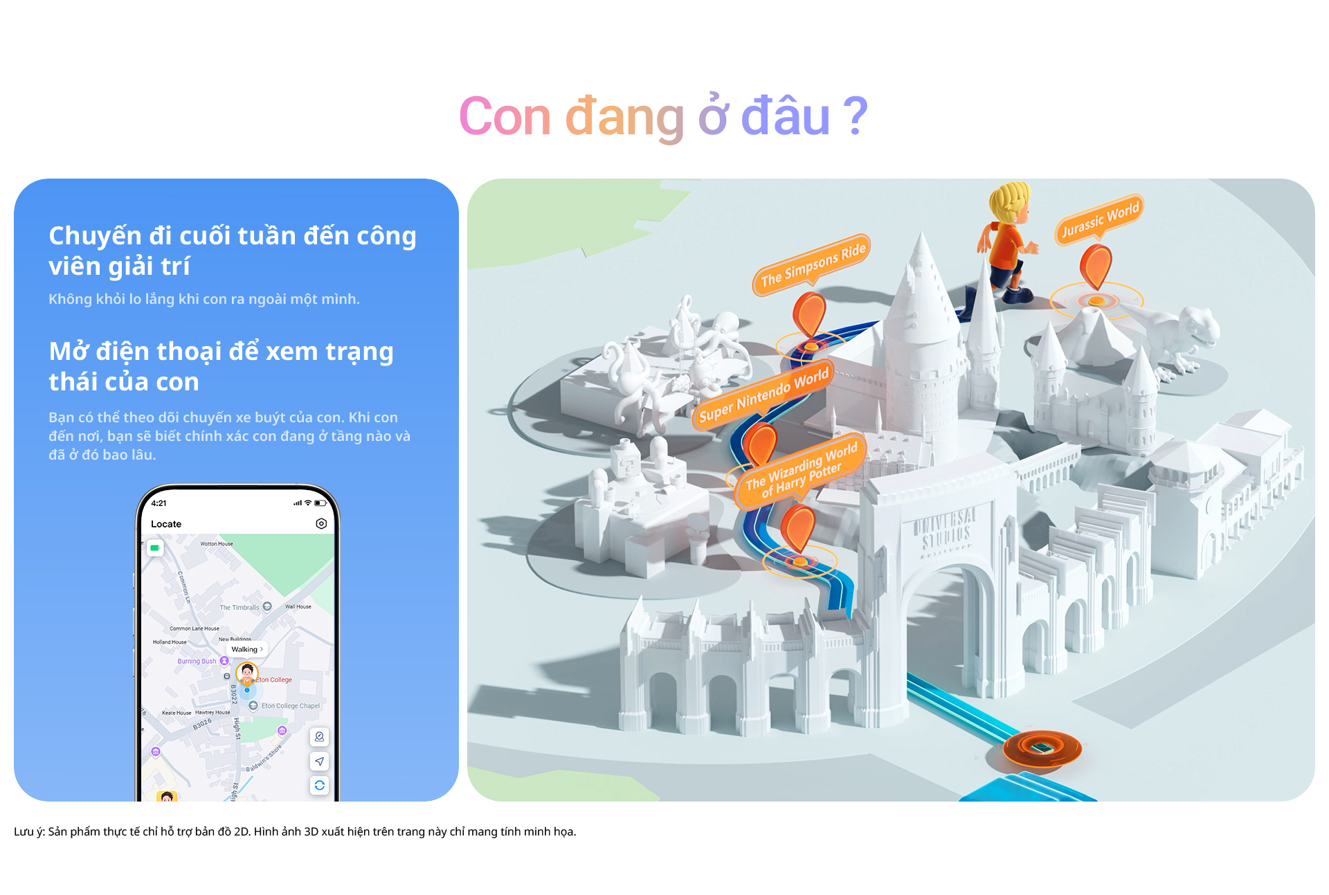 Con đang ở đâu? Chuyến đi cuối tuần đến công viên giải trí Không khỏi lo lắng khi con ra ngoài một mình. Mở điện thoại để xem trạng thái của con. Bạn có thể theo dõi chuyến xe buýt của con. Khi con đến nơi, bạn sẽ biết chính xác con đang ở tầng nào và đã ở đó bao lâu. Lưu ý: Sản phẩm thực tế chỉ hỗ trợ bản đồ 2D. Hình ảnh 3D xuất hiện trên trang này chỉ mang tính minh họa.