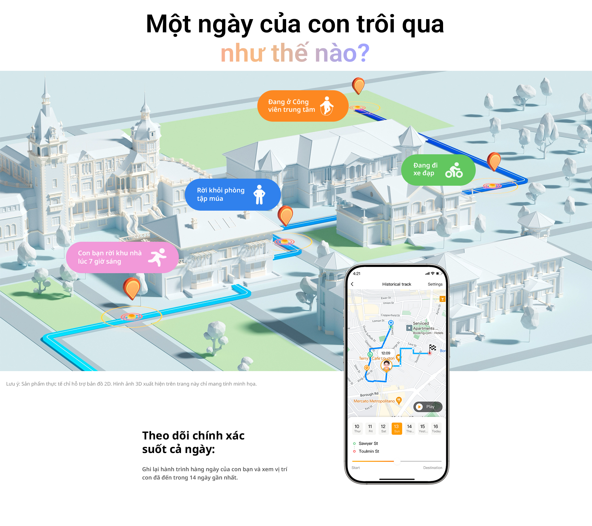 # Một ngày của con trôi qua như thế nào? Đang ở Công viên trung tâm Đang đi xe đạp Rời khỏi phòng tập múa Con bạn rời khu nhà lúc 7 giờ sáng Lưu ý: Sản phẩm thực tế chỉ hỗ trợ bản đồ 2D. Hình ảnh 3D xuất hiện trên trang này chỉ mang tính minh họa. Theo dõi chính xác suốt cả ngày: Ghi lại hành trình hàng ngày của con bạn và xem vị trí con đã đến trong 14 ngày gần nhất.