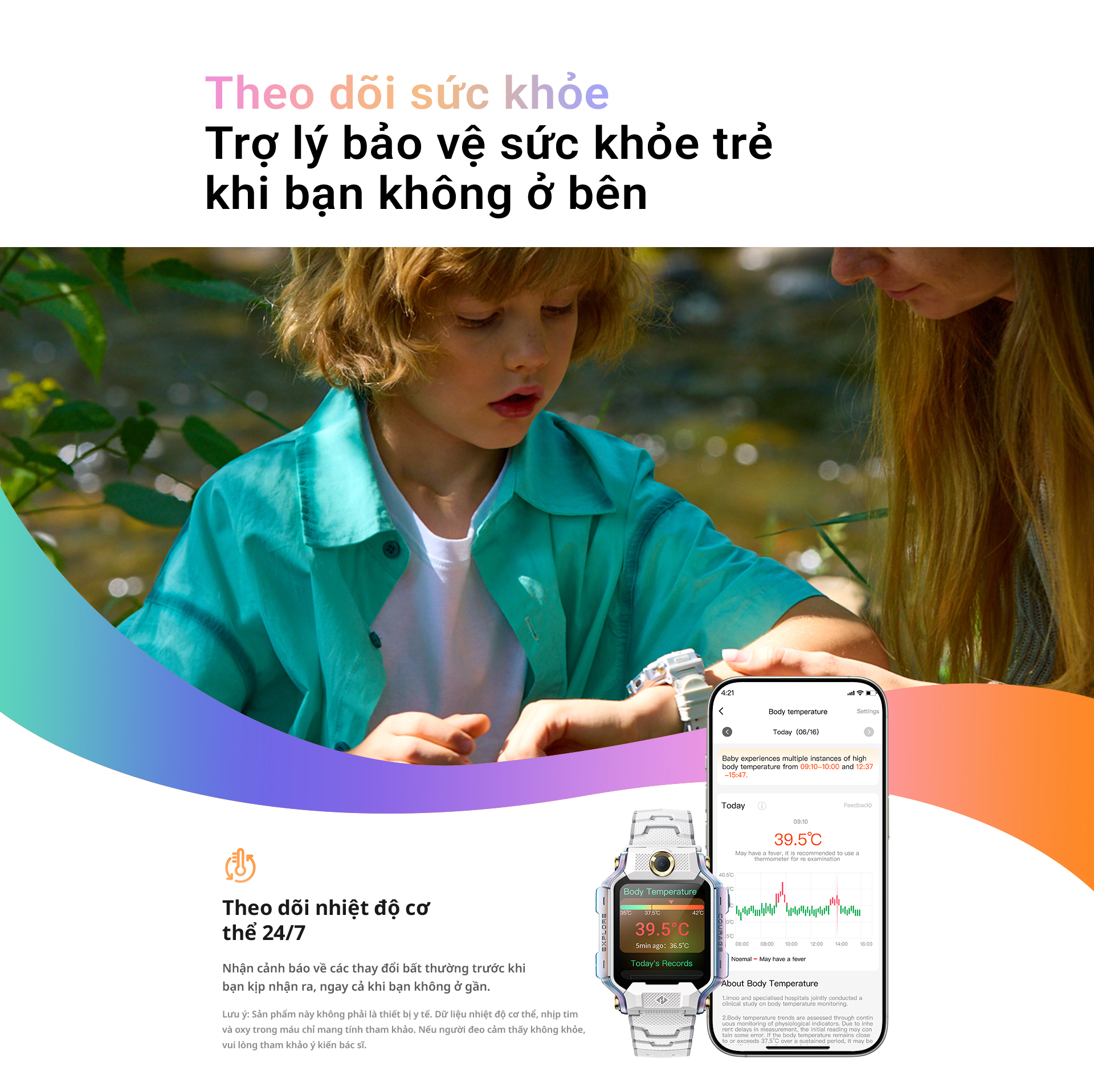 # Theo dõi sức khỏe – Trợ lý bảo vệ sức khỏe trẻ khi bạn không ở bên Theo dõi nhiệt độ cơ thể 24/7 Nhận cảnh báo về các thay đổi bất thường trước khi bạn kịp nhận ra, ngay cả khi bạn không ở gần. Lưu ý: Sản phẩm này không phải là thiết bị y tế. Dữ liệu nhiệt độ cơ thể, nhịp tim và oxy trong máu chỉ mang tính tham khảo. Nếu người đeo cảm thấy không khỏe, vui lòng tham khảo ý kiến bác sĩ.