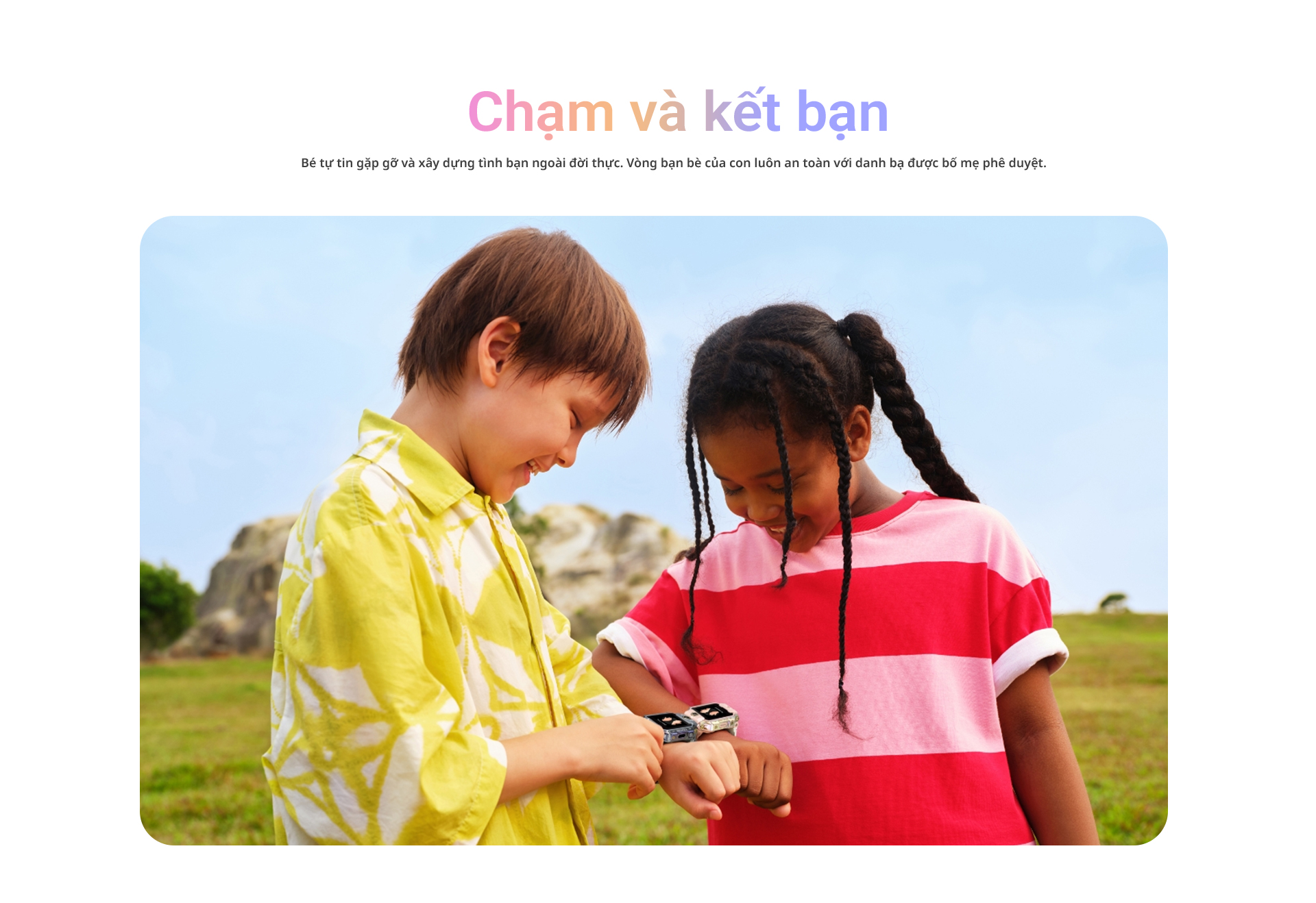 # Chạm và kết bạn Bé tự tin gặp gỡ và xây dựng tình bạn ngoài đời thực. Vòng bạn bè của con luôn an toàn với danh bạ được bố mẹ phê duyệt.