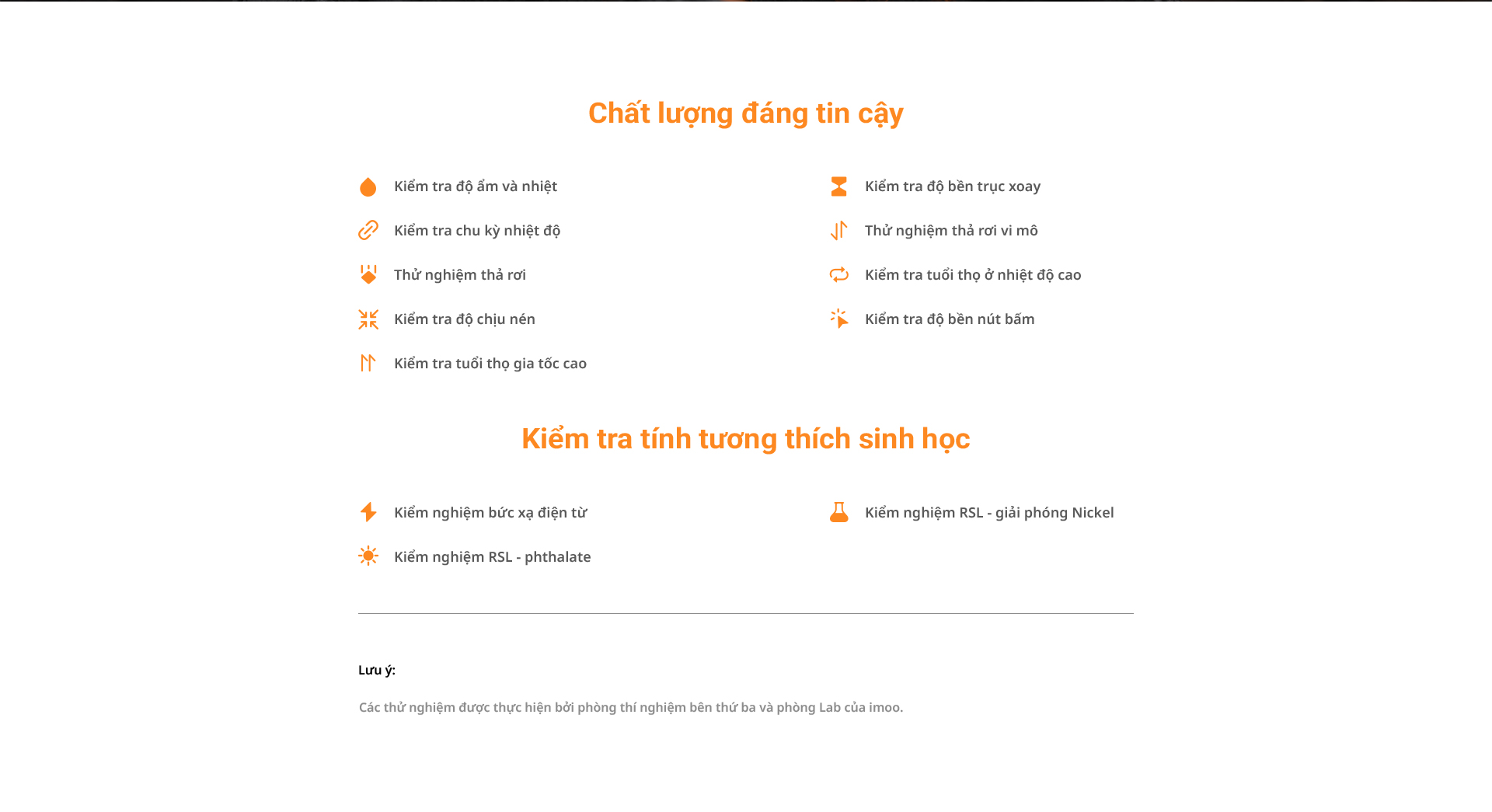 # Chất lượng đáng tin cậy  Kiểm tra độ ẩm và nhiệt  Kiểm tra chu kỳ nhiệt độ  Thử nghiệm thả rơi  Kiểm tra độ chịu nén  Kiểm tra tuổi thọ gia tốc cao  Kiểm tra độ bền trục xoay  Thử nghiệm thả rơi vi mô  Kiểm tra tuổi thọ ở nhiệt độ cao  Kiểm tra độ bền nút bấm  # Kiểm tra tính tương thích sinh học  Kiểm nghiệm bức xạ điện tử  Kiểm nghiệm RSL – giải phóng Nickel  Kiểm nghiệm RSL – phthalate  Lưu ý: Các thử nghiệm được thực hiện bởi phòng thí nghiệm bên thứ ba và phòng Lab của imoo.